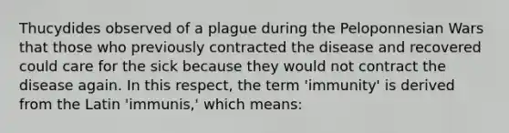 Thucydides observed of a plague during the Peloponnesian Wars that those who previously contracted the disease and recovered could care for the sick because they would not contract the disease again. In this respect, the term 'immunity' is derived from the Latin 'immunis,' which means: