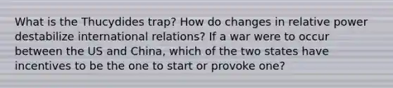 What is the Thucydides trap? How do changes in relative power destabilize international relations? If a war were to occur between the US and China, which of the two states have incentives to be the one to start or provoke one?