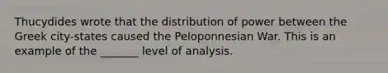 Thucydides wrote that the distribution of power between the Greek city-states caused the Peloponnesian War. This is an example of the _______ level of analysis.