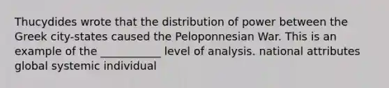 Thucydides wrote that the distribution of power between the Greek city-states caused the Peloponnesian War. This is an example of the ___________ level of analysis. national attributes global systemic individual