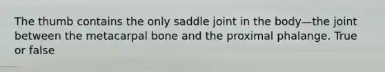 The thumb contains the only saddle joint in the body—the joint between the metacarpal bone and the proximal phalange. True or false