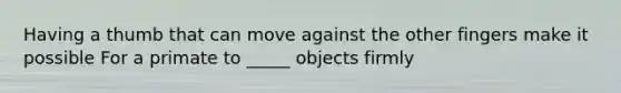 Having a thumb that can move against the other fingers make it possible For a primate to _____ objects firmly