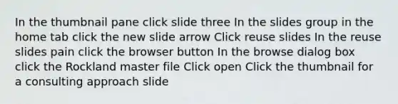 In the thumbnail pane click slide three In the slides group in the home tab click the new slide arrow Click reuse slides In the reuse slides pain click the browser button In the browse dialog box click the Rockland master file Click open Click the thumbnail for a consulting approach slide