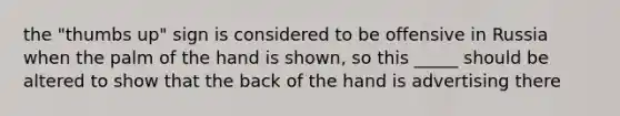 the "thumbs up" sign is considered to be offensive in Russia when the palm of the hand is shown, so this _____ should be altered to show that the back of the hand is advertising there