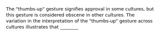 The "thumbs-up" gesture signifies approval in some cultures, but this gesture is considered obscene in other cultures. The variation in the interpretation of the "thumbs-up" gesture across cultures illustrates that ________