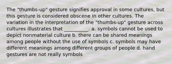 The "thumbs-up" gesture signifies approval in some cultures, but this gesture is considered obscene in other cultures. The variation in the interpretation of the "thumbs-up" gesture across cultures illustrates that __________. a. symbols cannot be used to depict nonmaterial culture b. there can be shared meanings among people without the use of symbols c. symbols may have different meanings among different groups of people d. hand gestures are not really symbols