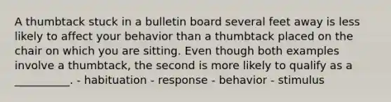 A thumbtack stuck in a bulletin board several feet away is less likely to affect your behavior than a thumbtack placed on the chair on which you are sitting. Even though both examples involve a thumbtack, the second is more likely to qualify as a __________. - habituation - response - behavior - stimulus