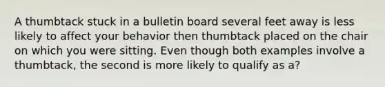 A thumbtack stuck in a bulletin board several feet away is less likely to affect your behavior then thumbtack placed on the chair on which you were sitting. Even though both examples involve a thumbtack, the second is more likely to qualify as a?