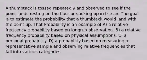 A thumbtack is tossed repeatedly and observed to see if the point lands resting on the floor or sticking up in the air. The goal is to estimate the probability that a thumbtack would land with the point up. That Probability is an example of A) a relative frequency probability based on longrun observation. B) a relative frequency probability based on physical assumptions. C) a personal probability. D) a probability based on measuring a representative sample and observing relative frequencies that fall into various categories.