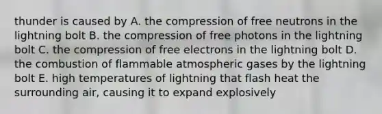 thunder is caused by A. the compression of free neutrons in the lightning bolt B. the compression of free photons in the lightning bolt C. the compression of free electrons in the lightning bolt D. the combustion of flammable atmospheric gases by the lightning bolt E. high temperatures of lightning that flash heat the surrounding air, causing it to expand explosively