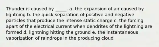 Thunder is caused by _____. a. the expansion of air caused by lightning b. the quick separation of positive and negative particles that produce the intense static charge c. the forcing apart of the electrical current when dendrites of the lightning are formed d. lightning hitting the ground e. the instantaneous vaporization of raindrops in the producing cloud