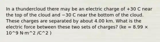 In a thundercloud there may be an electric charge of +30 C near the top of the cloud and −30 C near the bottom of the cloud. These charges are separated by about 4.00 km. What is the electric force between these two sets of charges? (ke = 8.99 × 10^9 N·m^2 /C^2 )