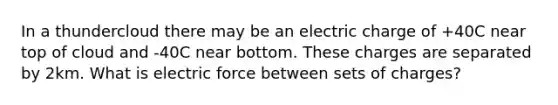 In a thundercloud there may be an electric charge of +40C near top of cloud and -40C near bottom. These charges are separated by 2km. What is electric force between sets of charges?