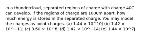 In a thundercloud, separated regions of charge with charge 40C can develop. If the regions of charge are 1000m apart, how much energy is stored in the separated charge. You may model the charges as point charges. (a) 1.44 × 10^10J (b) 1.42 × 10^−11J (c) 3.60 × 10^8J (d) 1.42 × 10^−14J (e) 1.44 × 10^7J