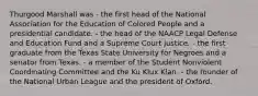 Thurgood Marshall was - the first head of the National Association for the Education of Colored People and a presidential candidate. - the head of the NAACP Legal Defense and Education Fund and a Supreme Court justice. - the first graduate from the Texas State University for Negroes and a senator from Texas. - a member of the Student Nonviolent Coordinating Committee and the Ku Klux Klan. - the founder of the National Urban League and the president of Oxford.