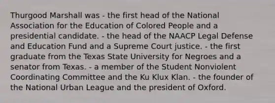 Thurgood Marshall was - the first head of the National Association for the Education of Colored People and a presidential candidate. - the head of the NAACP Legal Defense and Education Fund and a Supreme Court justice. - the first graduate from the Texas State University for Negroes and a senator from Texas. - a member of the Student Nonviolent Coordinating Committee and the Ku Klux Klan. - the founder of the National Urban League and the president of Oxford.