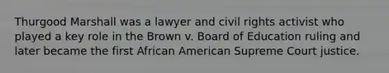 Thurgood Marshall was a lawyer and civil rights activist who played a key role in the Brown v. Board of Education ruling and later became the first African American Supreme Court justice.