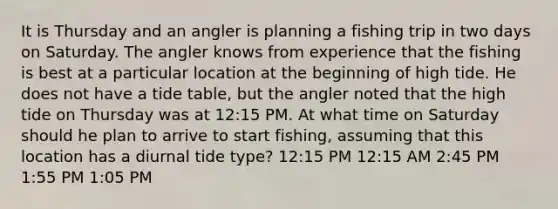 It is Thursday and an angler is planning a fishing trip in two days on Saturday. The angler knows from experience that the fishing is best at a particular location at the beginning of high tide. He does not have a tide table, but the angler noted that the high tide on Thursday was at 12:15 PM. At what time on Saturday should he plan to arrive to start fishing, assuming that this location has a diurnal tide type? 12:15 PM 12:15 AM 2:45 PM 1:55 PM 1:05 PM