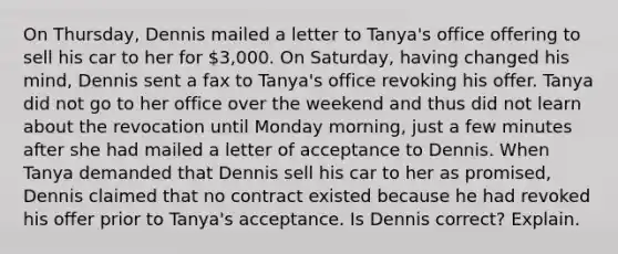 On Thursday, Dennis mailed a letter to Tanya's office offering to sell his car to her for 3,000. On Saturday, having changed his mind, Dennis sent a fax to Tanya's office revoking his offer. Tanya did not go to her office over the weekend and thus did not learn about the revocation until Monday morning, just a few minutes after she had mailed a letter of acceptance to Dennis. When Tanya demanded that Dennis sell his car to her as promised, Dennis claimed that no contract existed because he had revoked his offer prior to Tanya's acceptance. Is Dennis correct? Explain.