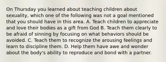 On Thursday you learned about teaching children about sexuality, which one of the following was not a goal mentioned that you should have in this area. A. Teach children to appreciate and love their bodies as a gift from God B. Teach them clearly to be afraid of sinning by focusing on what behaviors should be avoided. C. Teach them to recognize the arousing feelings and learn to discipline them. D. Help them have awe and wonder about the body's ability to reproduce and bond with a partner.