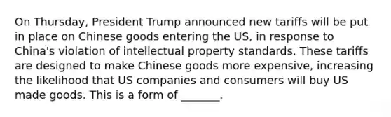 On Thursday, President Trump announced new tariffs will be put in place on Chinese goods entering the US, in response to China's violation of intellectual property standards. These tariffs are designed to make Chinese goods more expensive, increasing the likelihood that US companies and consumers will buy US made goods. This is a form of _______.