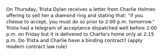 On Thursday, Trista Dylan receives a letter from Charlie Holmes offering to sell her a diamond ring and stating that: "if you choose to accept, you must do so prior to 2:00 p.m. tomorrow." Trista had a telegram of acceptance dispatched well before 2:00 p.m. on Friday but it is delivered to Charlie's home only at 2:15 p.m. Do Trista and Charlie have a binding contract? (apply modern contract law rule)