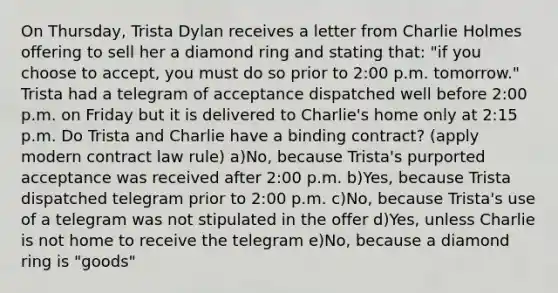 On Thursday, Trista Dylan receives a letter from Charlie Holmes offering to sell her a diamond ring and stating that: "if you choose to accept, you must do so prior to 2:00 p.m. tomorrow." Trista had a telegram of acceptance dispatched well before 2:00 p.m. on Friday but it is delivered to Charlie's home only at 2:15 p.m. Do Trista and Charlie have a binding contract? (apply modern contract law rule) a)No, because Trista's purported acceptance was received after 2:00 p.m. b)Yes, because Trista dispatched telegram prior to 2:00 p.m. c)No, because Trista's use of a telegram was not stipulated in the offer d)Yes, unless Charlie is not home to receive the telegram e)No, because a diamond ring is "goods"