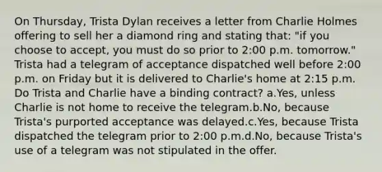 On Thursday, Trista Dylan receives a letter from Charlie Holmes offering to sell her a diamond ring and stating that: "if you choose to accept, you must do so prior to 2:00 p.m. tomorrow." Trista had a telegram of acceptance dispatched well before 2:00 p.m. on Friday but it is delivered to Charlie's home at 2:15 p.m. Do Trista and Charlie have a binding contract? a.Yes, unless Charlie is not home to receive the telegram.b.No, because Trista's purported acceptance was delayed.c.Yes, because Trista dispatched the telegram prior to 2:00 p.m.d.No, because Trista's use of a telegram was not stipulated in the offer.