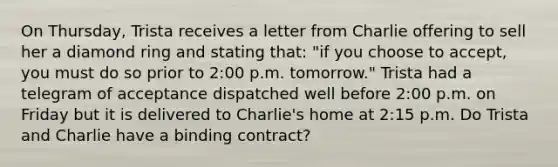 On Thursday, Trista receives a letter from Charlie offering to sell her a diamond ring and stating that: "if you choose to accept, you must do so prior to 2:00 p.m. tomorrow." Trista had a telegram of acceptance dispatched well before 2:00 p.m. on Friday but it is delivered to Charlie's home at 2:15 p.m. Do Trista and Charlie have a binding contract?