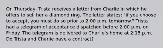 On Thursday, Trista receives a letter from Charlie in which he offers to sell her a diamond ring. The letter states: "if you choose to accept, you must do so prior to 2:00 p.m. tomorrow." Trista had a telegram of acceptance dispatched before 2:00 p.m. on Friday. The telegram is delivered to Charlie's home at 2:15 p.m. Do Trista and Charlie have a contract?