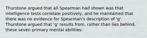 Thurstone argued that all Spearman had shown was that intelligence tests correlate positively, and he maintained that there was no evidence for Spearman's description of 'g'. Thurstone argued that 'g' results from, rather than lies behind, these seven primary mental abilities: