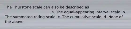 The Thurstone scale can also be described as ________________________. a. The equal-appearing interval scale. b. The summated rating scale. c. The cumulative scale. d. None of the above.