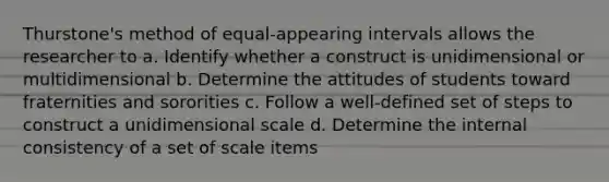 Thurstone's method of equal-appearing intervals allows the researcher to a. Identify whether a construct is unidimensional or multidimensional b. Determine the attitudes of students toward fraternities and sororities c. Follow a well-defined set of steps to construct a unidimensional scale d. Determine the internal consistency of a set of scale items