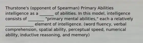 Thurstone's (opponent of Spearman) Primary Abilities intelligence as a _______ of abilities. In this model, intelligence consists of ________ "primary mental abilities," each a relatively ______________ element of intelligence. (word fluency, verbal comprehension, spatial ability, perceptual speed, numerical ability, inductive reasoning, and memory)