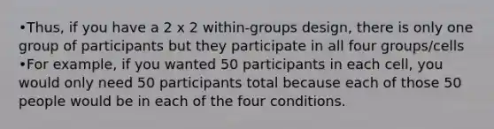 •Thus, if you have a 2 x 2 within-groups design, there is only one group of participants but they participate in all four groups/cells •For example, if you wanted 50 participants in each cell, you would only need 50 participants total because each of those 50 people would be in each of the four conditions.