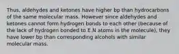 Thus, aldehydes and ketones have higher bp than hydrocarbons of the same molecular mass. However since aldehydes and ketones cannot form hydrogen bonds to each other (because of the lack of hydrogen bonded to E.N atoms in the molecule), they have lower bp than corresponding alcohols with similar molecular mass.