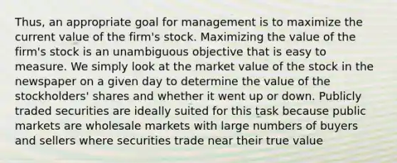 Thus, an appropriate goal for management is to maximize the current value of the firm's stock. Maximizing the value of the firm's stock is an unambiguous objective that is easy to measure. We simply look at the market value of the stock in the newspaper on a given day to determine the value of the stockholders' shares and whether it went up or down. Publicly traded securities are ideally suited for this task because public markets are wholesale markets with large numbers of buyers and sellers where securities trade near their true value