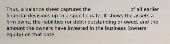 Thus, a balance sheet captures the ________________of all earlier financial decisions up to a specific date. It shows the assets a firm owns, the liabilities (or debt) outstanding or owed, and the amount the owners have invested in the business (owners' equity) on that date.