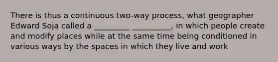 There is thus a continuous two-way process, what geographer Edward Soja called a _________ __________, in which people create and modify places while at the same time being conditioned in various ways by the spaces in which they live and work