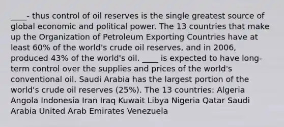 ____- thus control of oil reserves is the single greatest source of global economic and political power. The 13 countries that make up the Organization of Petroleum Exporting Countries have at least 60% of the world's crude oil reserves, and in 2006, produced 43% of the world's oil. ____ is expected to have long-term control over the supplies and prices of the world's conventional oil. Saudi Arabia has the largest portion of the world's crude oil reserves (25%). The 13 countries: Algeria Angola Indonesia Iran Iraq Kuwait Libya Nigeria Qatar Saudi Arabia United Arab Emirates Venezuela