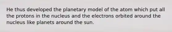 He thus developed the planetary model of the atom which put all the protons in the nucleus and the electrons orbited around the nucleus like planets around the sun.