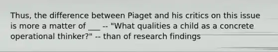 Thus, the difference between Piaget and his critics on this issue is more a matter of ___ -- "What qualities a child as a concrete operational thinker?" -- than of research findings