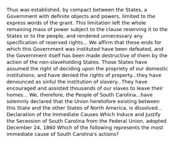 Thus was established, by compact between the States, a Government with definite objects and powers, limited to the express words of the grant. This limitation left the whole remaining mass of power subject to the clause reserving it to the States or to the people, and rendered unnecessary any specification of reserved rights... We affirm that these ends for which this Government was instituted have been defeated, and the Government itself has been made destructive of them by the action of the non-slaveholding States. Those States have assumed the right of deciding upon the propriety of our domestic institutions; and have denied the rights of property...they have denounced as sinful the institution of slavery...They have encouraged and assisted thousands of our slaves to leave their homes... We, therefore, the People of South Carolina...have solemnly declared that the Union heretofore existing between this State and the other States of North America, is dissolved... Declaration of the Immediate Causes Which Induce and Justify the Secession of South Carolina from the Federal Union, adopted December 24, 1860 Which of the following represents the most immediate cause of South Carolina's actions?