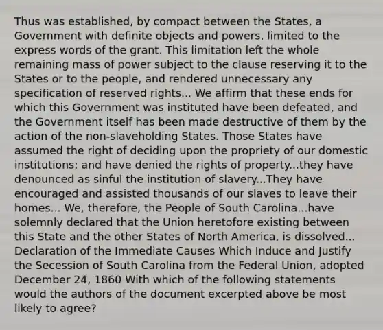 Thus was established, by compact between the States, a Government with definite objects and powers, limited to the express words of the grant. This limitation left the whole remaining mass of power subject to the clause reserving it to the States or to the people, and rendered unnecessary any specification of reserved rights... We affirm that these ends for which this Government was instituted have been defeated, and the Government itself has been made destructive of them by the action of the non-slaveholding States. Those States have assumed the right of deciding upon the propriety of our domestic institutions; and have denied the rights of property...they have denounced as sinful the institution of slavery...They have encouraged and assisted thousands of our slaves to leave their homes... We, therefore, the People of South Carolina...have solemnly declared that the Union heretofore existing between this State and the other States of North America, is dissolved... Declaration of the Immediate Causes Which Induce and Justify the Secession of South Carolina from the Federal Union, adopted December 24, 1860 With which of the following statements would the authors of the document excerpted above be most likely to agree?