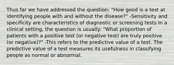 Thus far we have addressed the question: "How good is a test at identifying people with and without the disease?" -Sensitivity and specificity are characteristics of diagnostic or screening tests In a clinical setting, the question is usually: "What proportion of patients with a positive test (or negative test) are truly positive (or negative)?" -This refers to the predictive value of a test. The predictive value of a test measures its usefulness in classifying people as normal or abnormal.