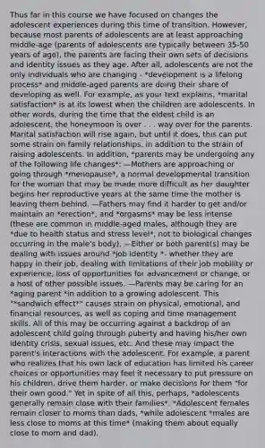 Thus far in this course we have focused on changes the adolescent experiences during this time of transition. However, because most parents of adolescents are at least approaching middle-age (parents of adolescents are typically between 35-50 years of age), the parents are facing their own sets of decisions and identity issues as they age. After all, adolescents are not the only individuals who are changing - *development is a lifelong process* and middle-aged parents are doing their share of developing as well. For example, as your text explains, *marital satisfaction* is at its lowest when the children are adolescents. In other words, during the time that the eldest child is an adolescent, the honeymoon is over . . . way over for the parents. Marital satisfaction will rise again, but until it does, this can put some strain on family relationships, in addition to the strain of raising adolescents. In addition, *parents may be undergoing any of the following life changes*: —Mothers are approaching or going through *menopause*, a normal developmental transition for the woman that may be made more difficult as her daughter begins her reproductive years at the same time the mother is leaving them behind. —Fathers may find it harder to get and/or maintain an *erection*, and *orgasms* may be less intense (these are common in middle-aged males, although they are *due to health status and stress level*, not to biological changes occurring in the male's body). —Either or both parent(s) may be dealing with issues around *job identity *- whether they are happy in their job, dealing with limitations of their job mobility or experience, loss of opportunities for advancement or change, or a host of other possible issues. —Parents may be caring for an *aging parent *in addition to a growing adolescent. This "*sandwich effect*" causes strain on physical, emotional, and financial resources, as well as coping and time management skills. All of this may be occurring against a backdrop of an adolescent child going through puberty and having his/her own identity crisis, sexual issues, etc. And these may impact the parent's interactions with the adolescent. For example, a parent who realizes that his own lack of education has limited his career choices or opportunities may feel it necessary to put pressure on his children, drive them harder, or make decisions for them "for their own good." Yet in spite of all this, perhaps, *adolescents generally remain close with their families*. *Adolescent females remain closer to moms than dads, *while adolescent *males are less close to moms at this time* (making them about equally close to mom and dad).