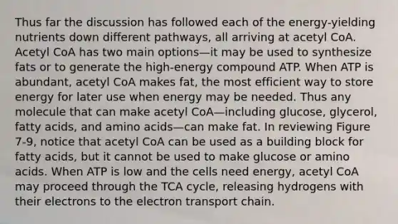 Thus far the discussion has followed each of the energy-yielding nutrients down different pathways, all arriving at acetyl CoA. Acetyl CoA has two main options—it may be used to synthesize fats or to generate the high-energy compound ATP. When ATP is abundant, acetyl CoA makes fat, the most efficient way to store energy for later use when energy may be needed. Thus any molecule that can make acetyl CoA—including glucose, glycerol, fatty acids, and amino acids—can make fat. In reviewing Figure 7-9, notice that acetyl CoA can be used as a building block for fatty acids, but it cannot be used to make glucose or amino acids. When ATP is low and the cells need energy, acetyl CoA may proceed through the TCA cycle, releasing hydrogens with their electrons to the electron transport chain.