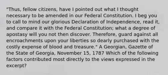 "Thus, fellow citizens, have I pointed out what I thought necessary to be amended in our Federal Constitution. I beg you to call to mind our glorious Declaration of Independence, read it, and compare it with the Federal Constitution; what a degree of apostasy will you not then discover. Therefore, guard against all encroachments upon your liberties so dearly purchased with the costly expense of blood and treasure." A Georgian, Gazette of the State of Georgia, November 15, 1787 Which of the following factors contributed most directly to the views expressed in the excerpt?