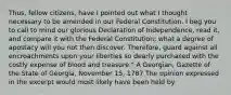 Thus, fellow citizens, have I pointed out what I thought necessary to be amended in our Federal Constitution. I beg you to call to mind our glorious Declaration of Independence, read it, and compare it with the Federal Constitution; what a degree of apostacy will you not then discover. Therefore, guard against all encroachments upon your liberties so dearly purchased with the costly expense of blood and treasure." A Georgian, Gazette of the State of Georgia, November 15, 1787 The opinion expressed in the excerpt would most likely have been held by