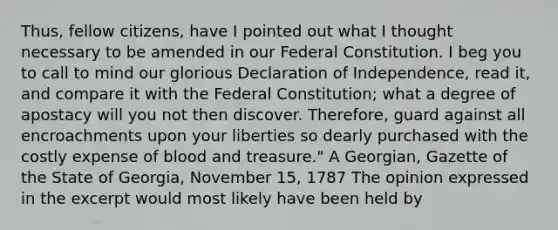 Thus, fellow citizens, have I pointed out what I thought necessary to be amended in our Federal Constitution. I beg you to call to mind our glorious Declaration of Independence, read it, and compare it with the Federal Constitution; what a degree of apostacy will you not then discover. Therefore, guard against all encroachments upon your liberties so dearly purchased with the costly expense of blood and treasure." A Georgian, Gazette of the State of Georgia, November 15, 1787 The opinion expressed in the excerpt would most likely have been held by